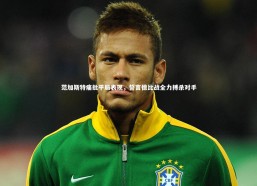 九游体育官方入口：范加斯特痛批平局表现，誓言德比战全力搏杀对手