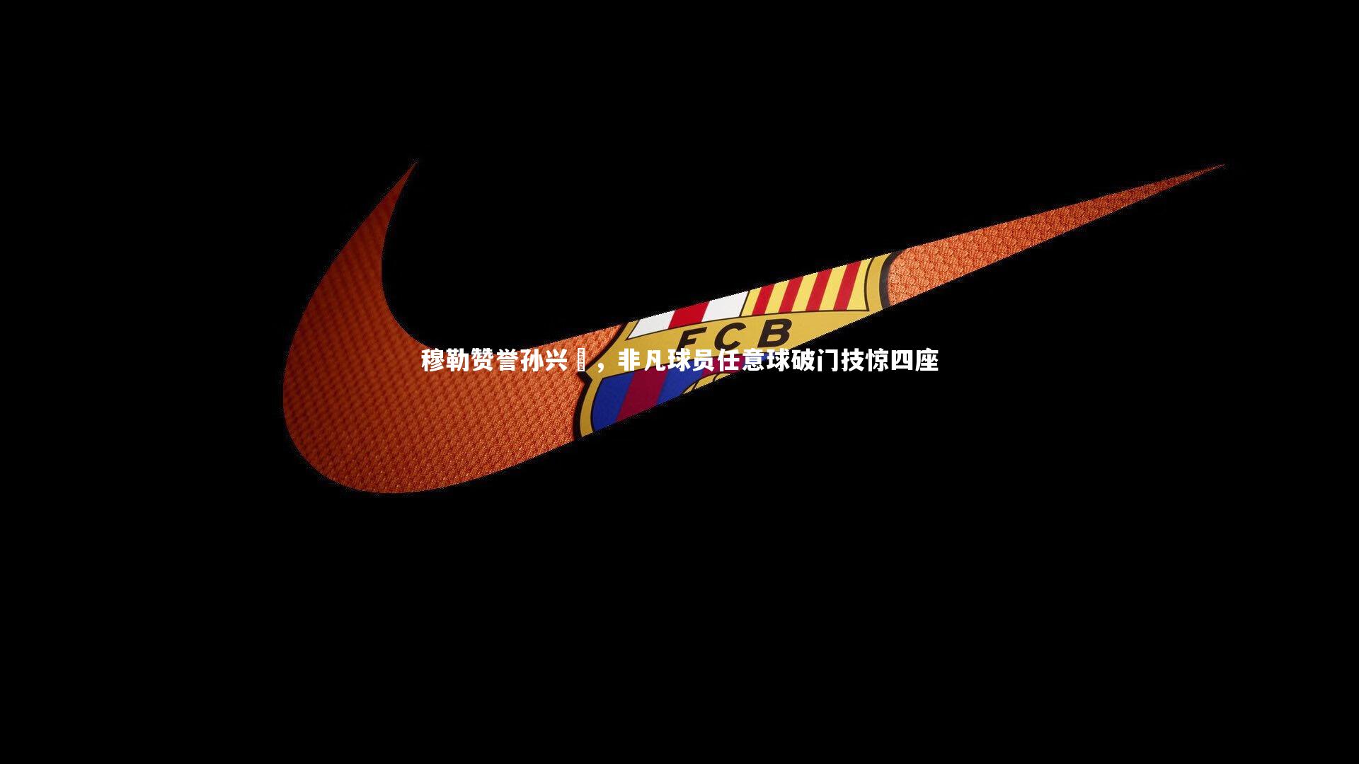 穆勒赞誉孙兴慜，非凡球员任意球破门技惊四座