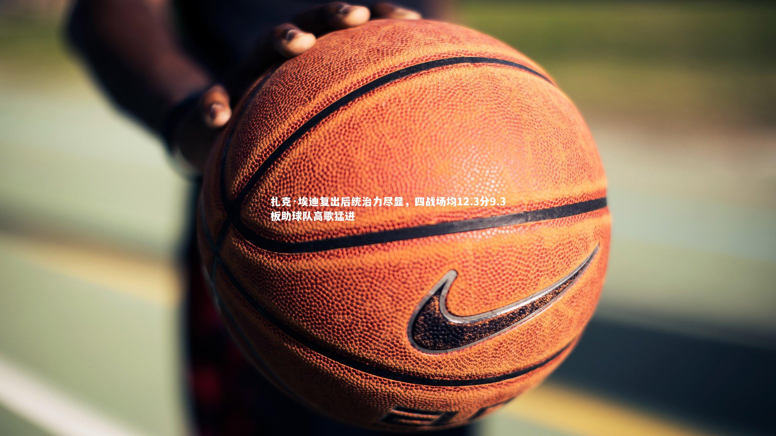 扎克·埃迪复出后统治力尽显，四战场均12.3分9.3板助球队高歌猛进